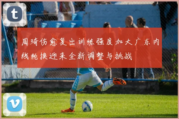 周琦伤愈复出训练强度加大广东内线轮换迎来全新调整与挑战