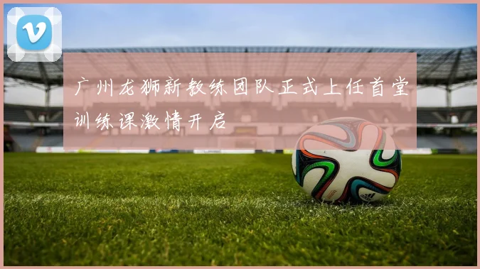 广州龙狮新教练团队正式上任首堂训练课激情开启