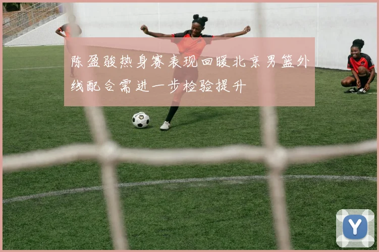 陈盈骏热身赛表现回暖北京男篮外线配合需进一步检验提升