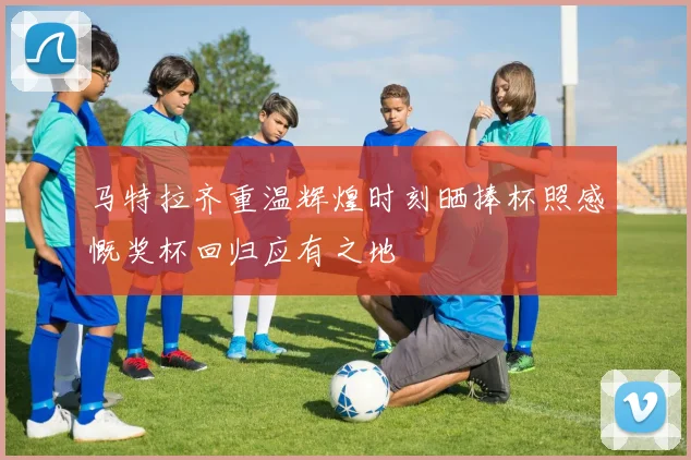 马特拉齐重温辉煌时刻晒捧杯照感慨奖杯回归应有之地