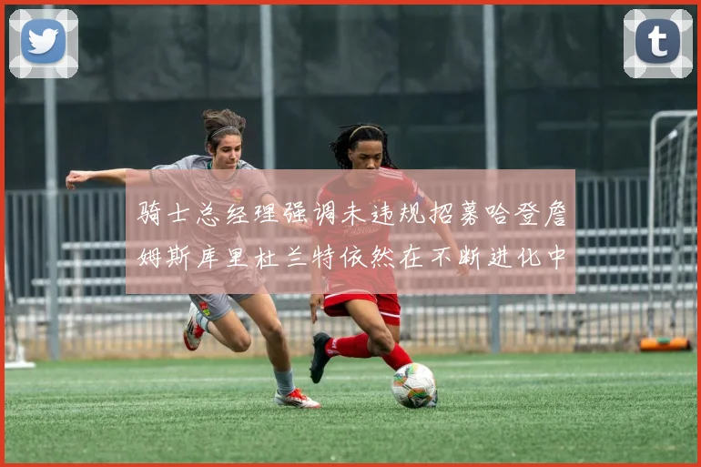 骑士总经理强调未违规招募哈登詹姆斯库里杜兰特依然在不断进化中