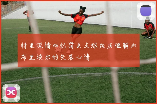 特里深情回忆罚丢点球经历理解加布里埃尔的失落心情