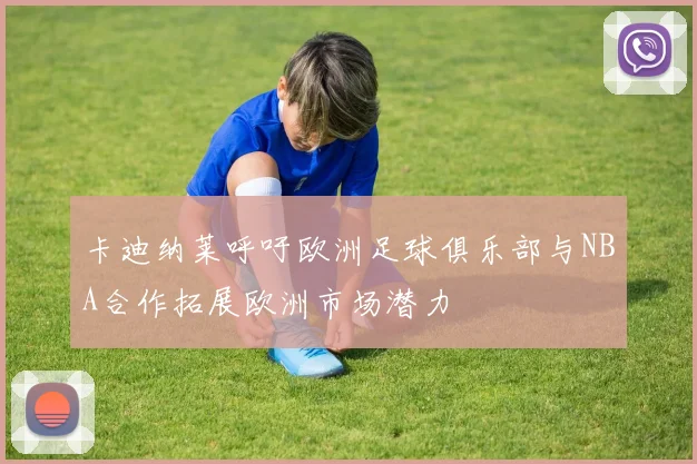 卡迪纳莱呼吁欧洲足球俱乐部与NBA合作拓展欧洲市场潜力