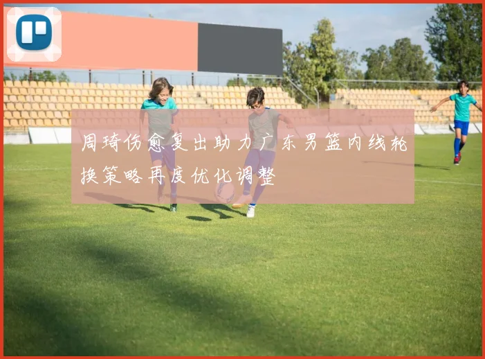 周琦伤愈复出助力广东男篮内线轮换策略再度优化调整