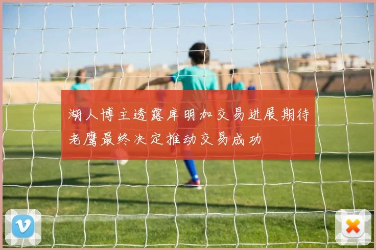 湖人博主透露库明加交易进展期待老鹰最终决定推动交易成功