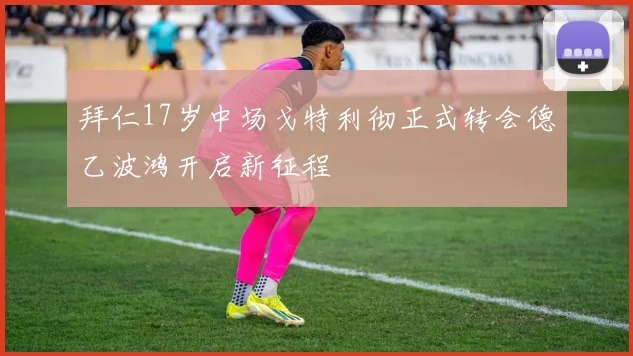 拜仁17岁中场戈特利彻正式转会德乙波鸿开启新征程