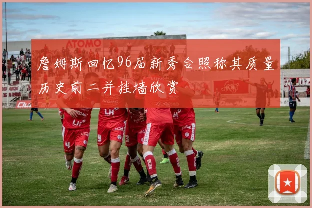 詹姆斯回忆96届新秀合照称其质量历史前二并挂墙欣赏