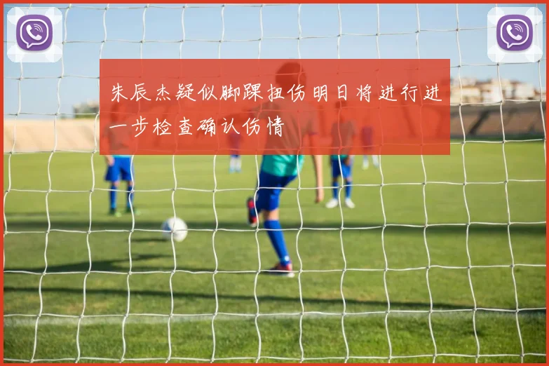 朱辰杰疑似脚踝扭伤明日将进行进一步检查确认伤情