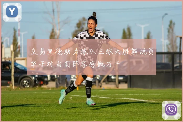 交易里德助力球队三球大胜解说员华子对当前阵容感慨万千