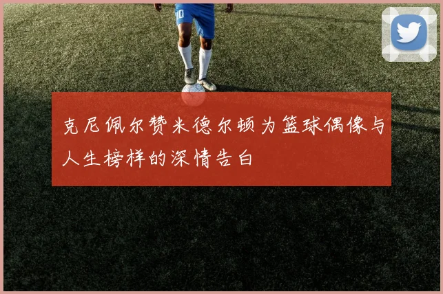 克尼佩尔赞米德尔顿为篮球偶像与人生榜样的深情告白