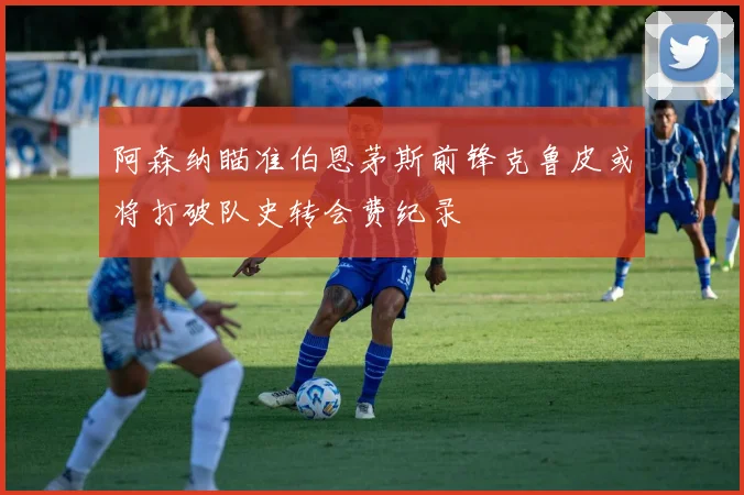 阿森纳瞄准伯恩茅斯前锋克鲁皮或将打破队史转会费纪录