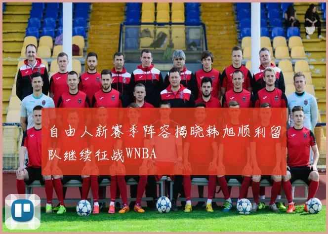 自由人新赛季阵容揭晓韩旭顺利留队继续征战WNBA