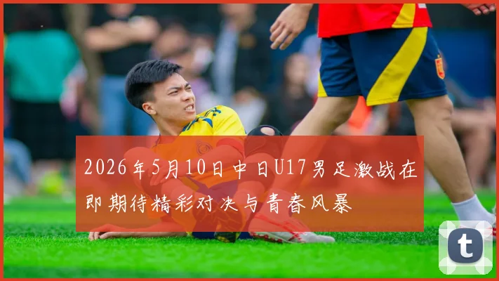2026年5月10日中日U17男足激战在即期待精彩对决与青春风暴