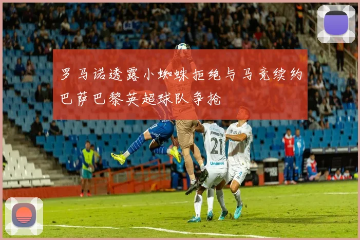 罗马诺透露小蜘蛛拒绝与马竞续约巴萨巴黎英超球队争抢