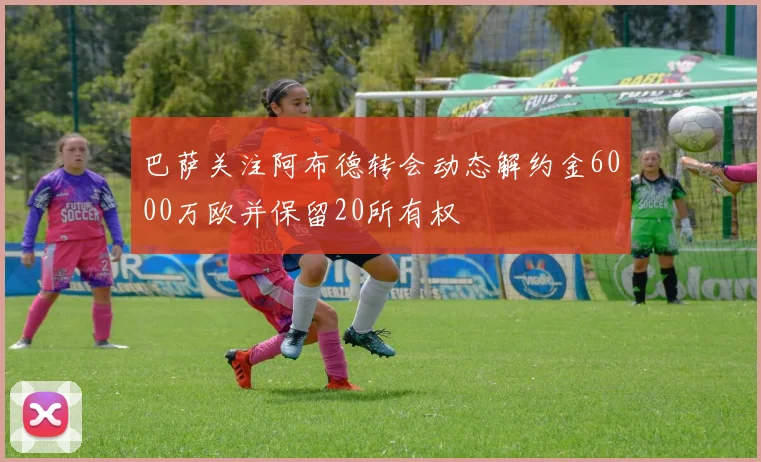 巴萨关注阿布德转会动态解约金6000万欧并保留20所有权