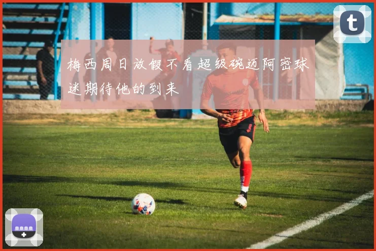 梅西周日放假不看超级碗迈阿密球迷期待他的到来