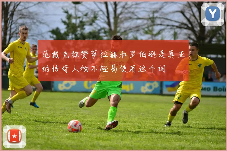范戴克称赞萨拉赫和罗伯逊是真正的传奇人物不轻易使用这个词