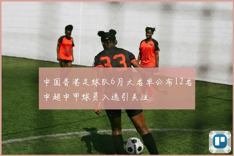 中国香港足球队6月大名单公布12名中超中甲球员入选引关注