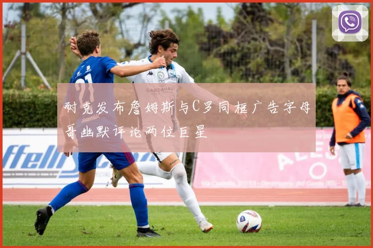 耐克发布詹姆斯与C罗同框广告字母哥幽默评论两位巨星
