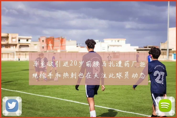 马竞欲引进20岁前腰马扎遭药厂拒绝枪手和热刺也在关注此球员动态