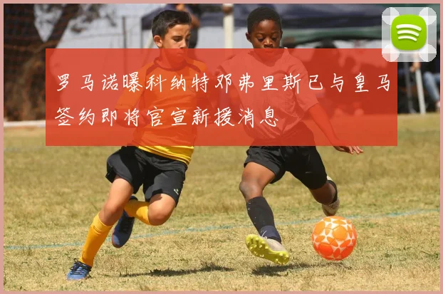 罗马诺曝科纳特邓弗里斯已与皇马签约即将官宣新援消息