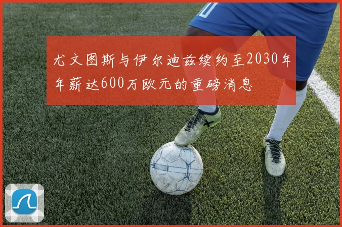 尤文图斯与伊尔迪兹续约至2030年年薪达600万欧元的重磅消息