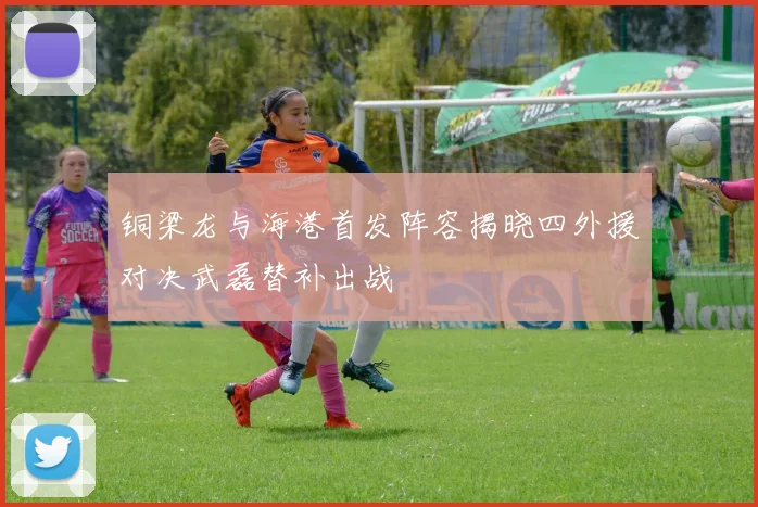 铜梁龙与海港首发阵容揭晓四外援对决武磊替补出战